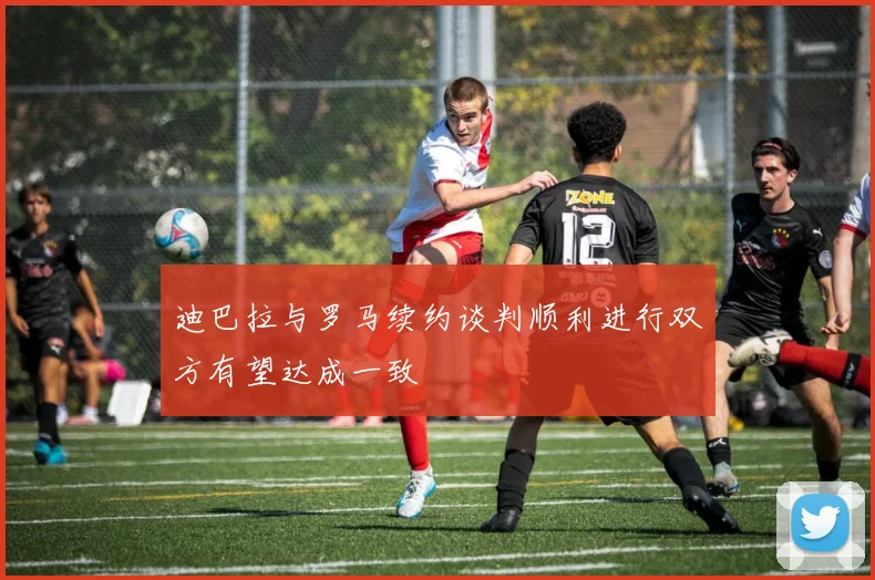 迪巴拉与罗马续约谈判顺利进行双方有望达成一致