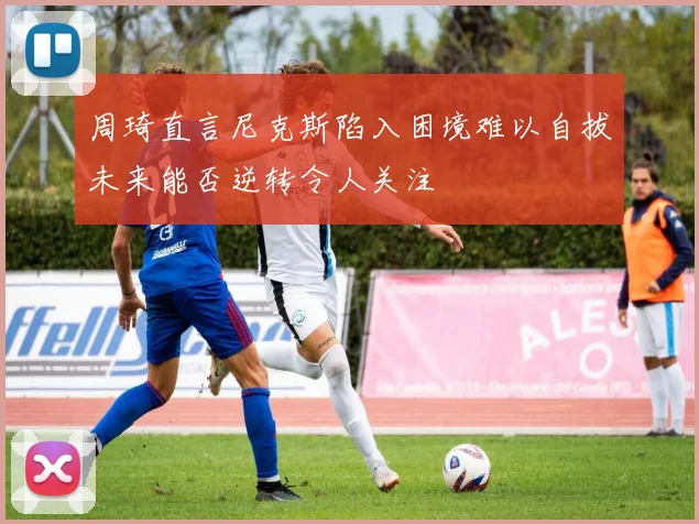 周琦直言尼克斯陷入困境难以自拔未来能否逆转令人关注