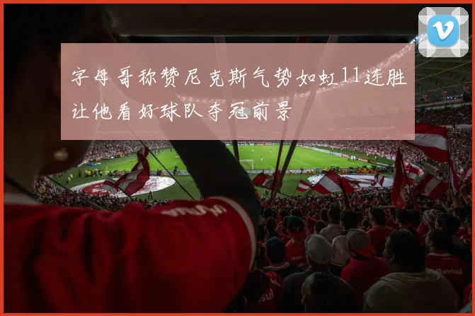 字母哥称赞尼克斯气势如虹11连胜让他看好球队夺冠前景