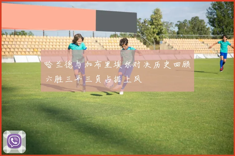 哈兰德与加布里埃尔对决历史回顾六胜三平三负占据上风