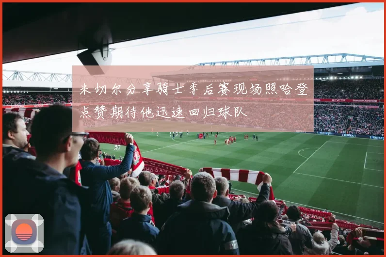 米切尔分享骑士季后赛现场照哈登点赞期待他迅速回归球队