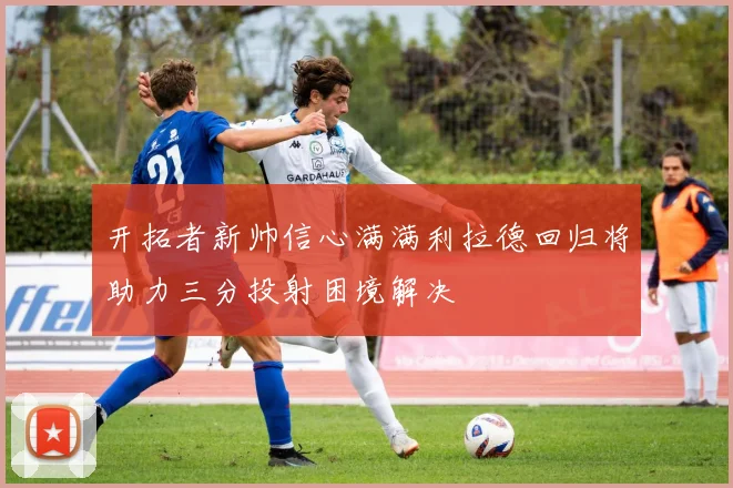 开拓者新帅信心满满利拉德回归将助力三分投射困境解决