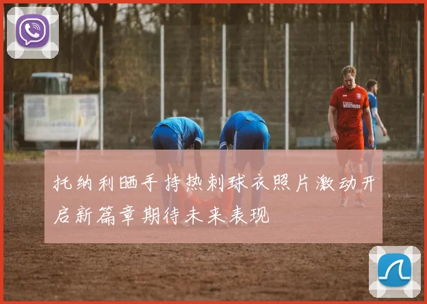 托纳利晒手持热刺球衣照片激动开启新篇章期待未来表现