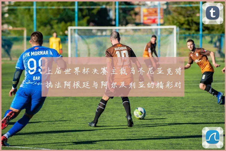 上届世界杯决赛主裁马齐尼亚克将执法阿根廷与阿尔及利亚的精彩对决