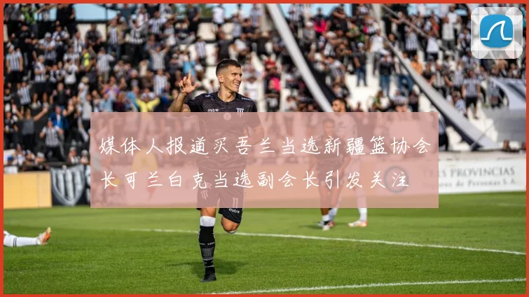 媒体人报道买吾兰当选新疆篮协会长可兰白克当选副会长引发关注