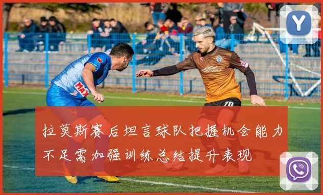 拉莫斯赛后坦言球队把握机会能力不足需加强训练总结提升表现