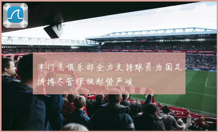 津门虎俱乐部全力支持球员为国足拼搏尽管保级形势严峻
