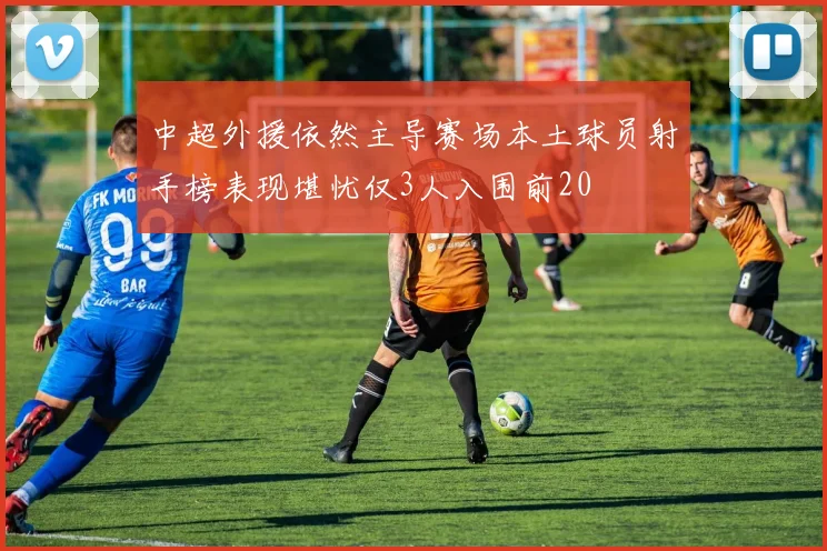 中超外援依然主导赛场本土球员射手榜表现堪忧仅3人入围前20