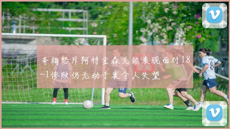 夸梅怒斥阿特金森无能表现面对18-1惨败仍无动于衷令人失望