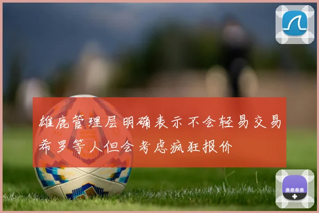 雄鹿管理层明确表示不会轻易交易希罗等人但会考虑疯狂报价