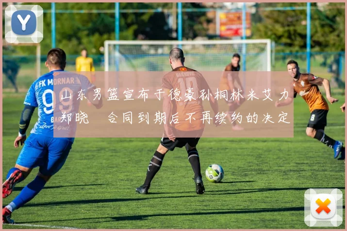 山东男篮宣布于德豪孙桐林米艾力郑晓垚合同到期后不再续约的决定