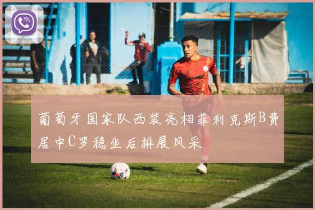 葡萄牙国家队西装亮相菲利克斯B费居中C罗稳坐后排展风采